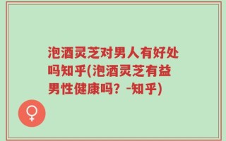 泡酒灵芝对男人有好处吗知乎(泡酒灵芝有益男性健康吗？-知乎)
