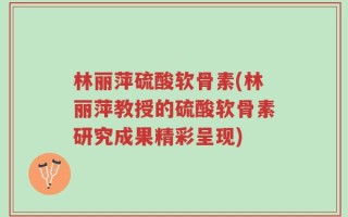 林丽萍硫酸软骨素(林丽萍教授的硫酸软骨素研究成果精彩呈现)