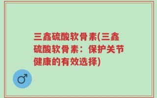 三鑫硫酸软骨素(三鑫硫酸软骨素：保护关节健康的有效选择)