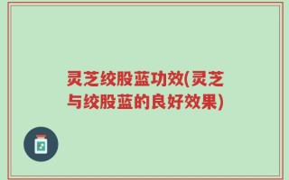 灵芝绞股蓝功效(灵芝与绞股蓝的良好效果)