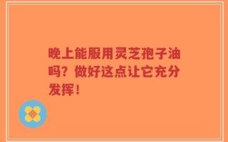 晚上能服用灵芝孢子油吗？做好这点让它充分发挥！