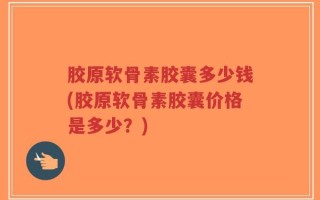 胶原软骨素胶囊多少钱(胶原软骨素胶囊价格是多少？)