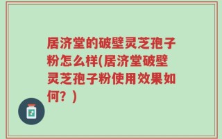 居济堂的破壁灵芝孢子粉怎么样(居济堂破壁灵芝孢子粉使用效果如何？)