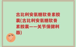 古比利安氨糖软骨素胶囊(古比利安氨糖软骨素胶囊——关节保健利器)