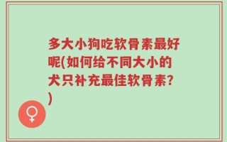 多大小狗吃软骨素最好呢(如何给不同大小的犬只补充最佳软骨素？)