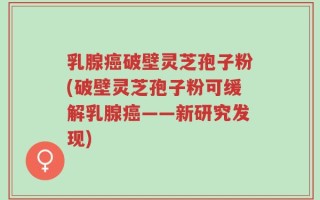乳腺癌破壁灵芝孢子粉(破壁灵芝孢子粉可缓解乳腺癌——新研究发现)