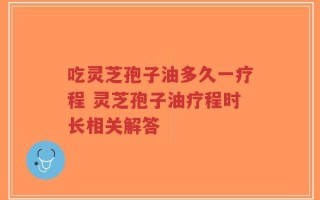 吃灵芝孢子油多久一疗程 灵芝孢子油疗程时长相关解答