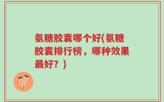 氨糖胶囊哪个好(氨糖胶囊排行榜，哪种效果最好？)