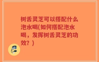 树舌灵芝可以搭配什么泡水喝(如何搭配泡水喝，发挥树舌灵芝的功效？)
