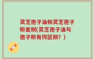 灵芝孢子油和灵芝孢子粉差别(灵芝孢子油与孢子粉有何区别？)
