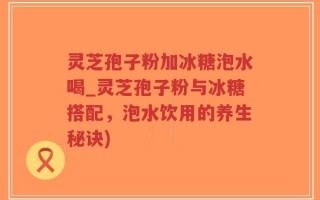灵芝孢子粉加冰糖泡水喝_灵芝孢子粉与冰糖搭配，泡水饮用的养生秘诀)