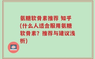 氨糖软骨素推荐 知乎(什么人适合服用氨糖软骨素？推荐与建议浅析)