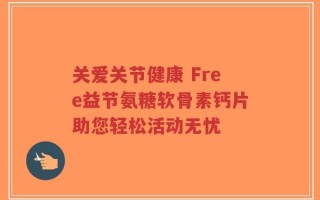 关爱关节健康 Free益节氨糖软骨素钙片助您轻松活动无忧