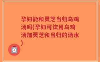 孕妇能和灵芝当归乌鸡汤吗(孕妇可饮用乌鸡汤加灵芝和当归的汤水)