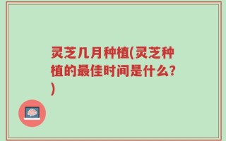 灵芝几月种植(灵芝种植的最佳时间是什么？)