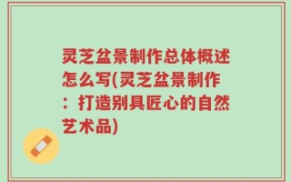 灵芝盆景制作总体概述怎么写(灵芝盆景制作：打造别具匠心的自然艺术品)