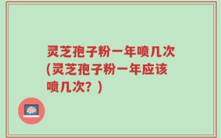 灵芝孢子粉一年喷几次(灵芝孢子粉一年应该喷几次？)