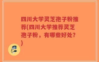 四川大学灵芝孢子粉推荐(四川大学推荐灵芝孢子粉，有哪些好处？)