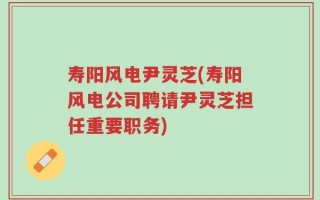 寿阳风电尹灵芝(寿阳风电公司聘请尹灵芝担任重要职务)