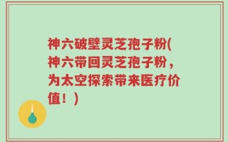 神六破壁灵芝孢子粉(神六带回灵芝孢子粉，为太空探索带来医疗价值！)