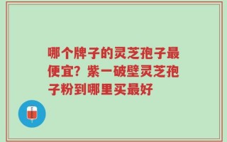 哪个牌子的灵芝孢子最便宜？紫一破壁灵芝孢子粉到哪里买最好