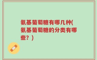 氨基葡萄糖有哪几种(氨基葡萄糖的分类有哪些？)