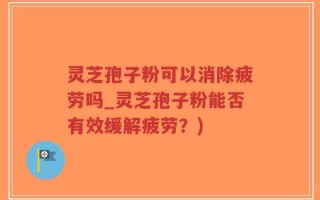 灵芝孢子粉可以消除疲劳吗_灵芝孢子粉能否有效缓解疲劳？)