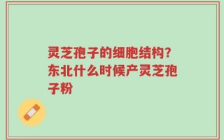 灵芝孢子的细胞结构？东北什么时候产灵芝孢子粉