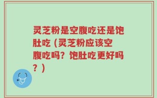 灵芝粉是空腹吃还是饱肚吃 (灵芝粉应该空腹吃吗？饱肚吃更好吗？)