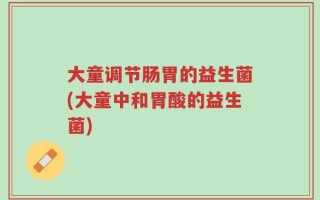 大童调节肠胃的益生菌(大童中和胃酸的益生菌)