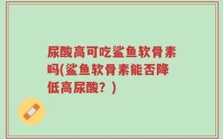 尿酸高可吃鲨鱼软骨素吗(鲨鱼软骨素能否降低高尿酸？)