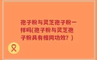 孢子粉与灵芝孢子粉一样吗(孢子粉与灵芝孢子粉具有相同功效？)