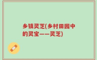 乡镇灵芝(乡村田园中的灵宝——灵芝)