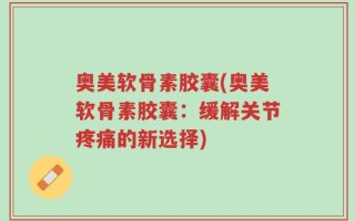奥美软骨素胶囊(奥美软骨素胶囊：缓解关节疼痛的新选择)