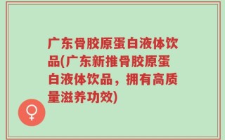 广东骨胶原蛋白液体饮品(广东新推骨胶原蛋白液体饮品，拥有高质量滋养功效)