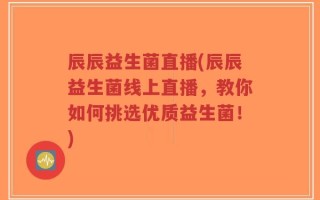 辰辰益生菌直播(辰辰益生菌线上直播，教你如何挑选优质益生菌！)