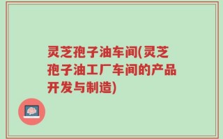 灵芝孢子油车间(灵芝孢子油工厂车间的产品开发与制造)