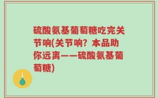 硫酸氨基葡萄糖吃完关节响(关节响？本品助你远离——硫酸氨基葡萄糖)