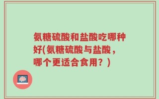 氨糖硫酸和盐酸吃哪种好(氨糖硫酸与盐酸，哪个更适合食用？)