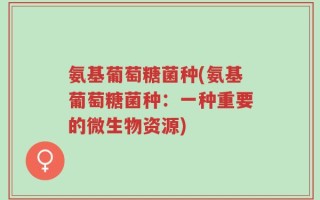 氨基葡萄糖菌种(氨基葡萄糖菌种：一种重要的微生物资源)