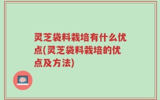灵芝袋料栽培有什么优点(灵芝袋料栽培的优点及方法)
