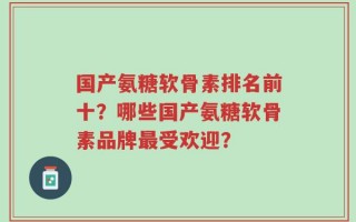 国产氨糖软骨素排名前十？哪些国产氨糖软骨素品牌最受欢迎？