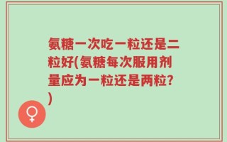 氨糖一次吃一粒还是二粒好(氨糖每次服用剂量应为一粒还是两粒？)
