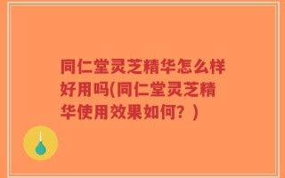 同仁堂灵芝精华怎么样好用吗(同仁堂灵芝精华使用效果如何？)
