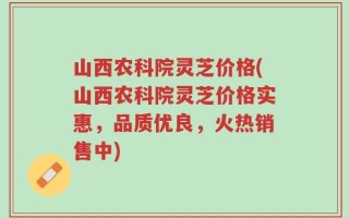 山西农科院灵芝价格(山西农科院灵芝价格实惠，品质优良，火热销售中)