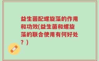 益生菌配螺旋藻的作用和功效(益生菌和螺旋藻的联合使用有何好处？)