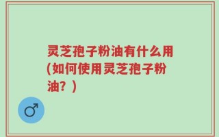 灵芝孢子粉油有什么用(如何使用灵芝孢子粉油？)