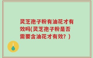灵芝孢子粉有油花才有效吗(灵芝孢子粉是否需要含油花才有效？)