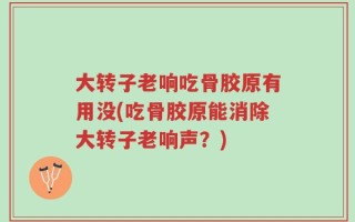 大转子老响吃骨胶原有用没(吃骨胶原能消除大转子老响声？)