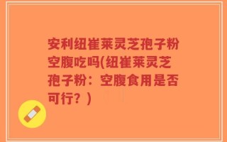 安利纽崔莱灵芝孢子粉空腹吃吗(纽崔莱灵芝孢子粉：空腹食用是否可行？)
